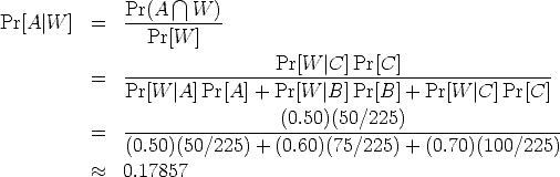  Pr(A /~\ W ) Pr[A |W ] = ----------- Pr[W ] -----------------Pr[W--|C]-Pr[C]------------------ = Pr[W |A] Pr[A] + Pr[W |B] Pr[B] + Pr[W |C] Pr[C] = ------------------(0.50)(50/225)------------------- (0.50)(50/225) + (0.60)(75/225) + (0.70)(100/225) ~~ 0.17857 